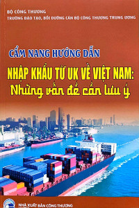 CẨM NANG HƯỚNG DẪN NHẬP KHẨU TỪ UK VỀ VIỆT NAM: NHỮNG VẤN ĐỀ CẦN LƯU Ý